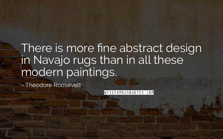 Theodore Roosevelt Quotes: There is more fine abstract design in Navajo rugs than in all these modern paintings.