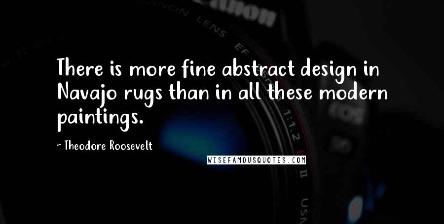 Theodore Roosevelt Quotes: There is more fine abstract design in Navajo rugs than in all these modern paintings.
