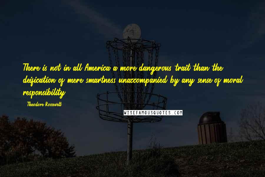 Theodore Roosevelt Quotes: There is not in all America a more dangerous trait than the deification of mere smartness unaccompanied by any sense of moral responsibility.
