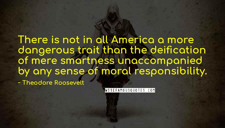 Theodore Roosevelt Quotes: There is not in all America a more dangerous trait than the deification of mere smartness unaccompanied by any sense of moral responsibility.