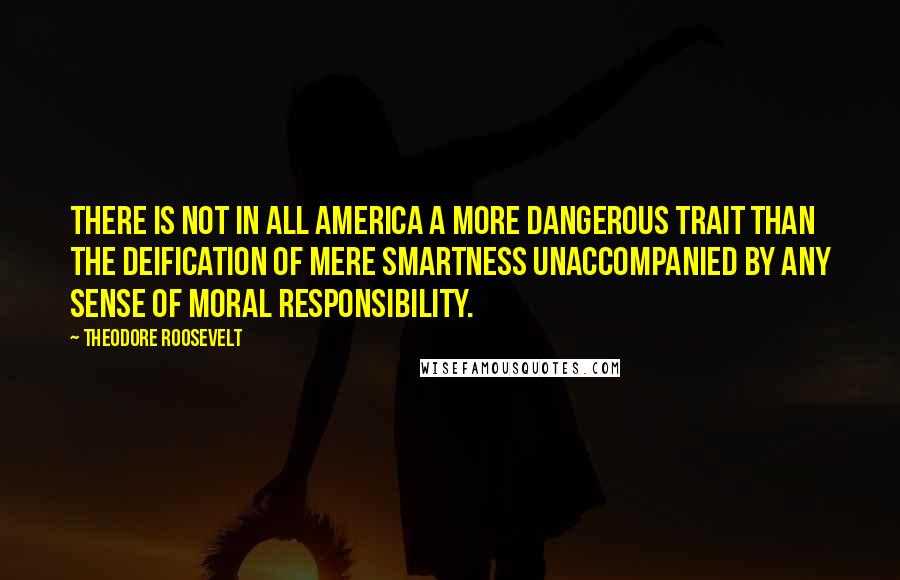 Theodore Roosevelt Quotes: There is not in all America a more dangerous trait than the deification of mere smartness unaccompanied by any sense of moral responsibility.