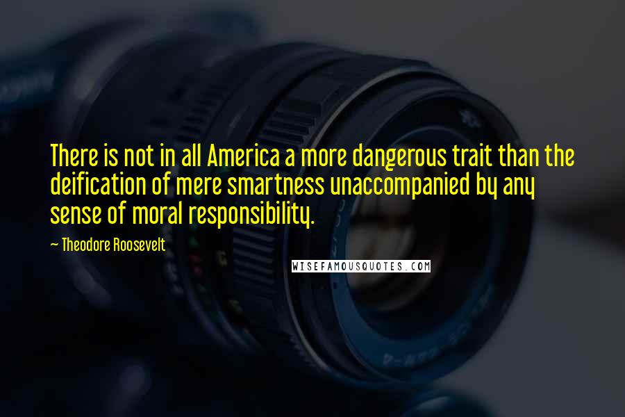 Theodore Roosevelt Quotes: There is not in all America a more dangerous trait than the deification of mere smartness unaccompanied by any sense of moral responsibility.