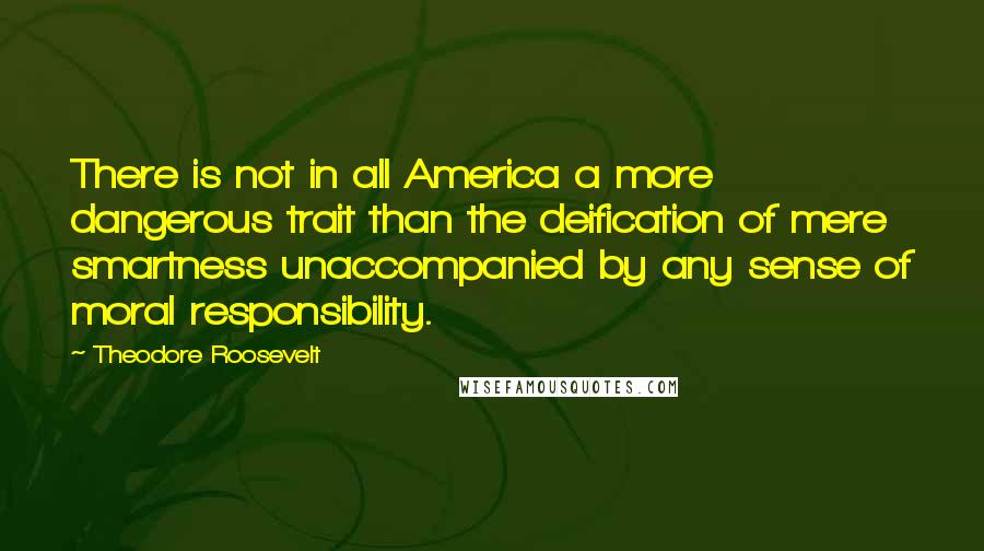 Theodore Roosevelt Quotes: There is not in all America a more dangerous trait than the deification of mere smartness unaccompanied by any sense of moral responsibility.