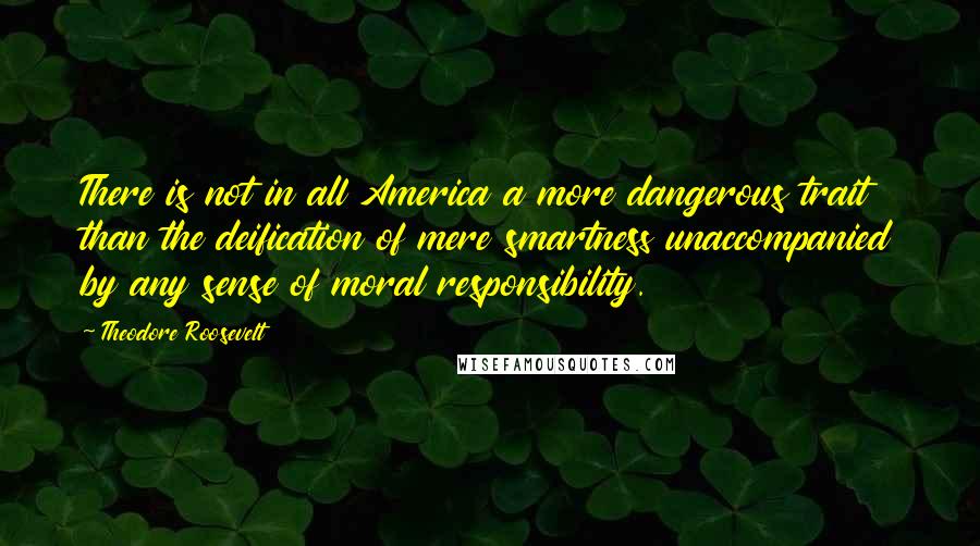 Theodore Roosevelt Quotes: There is not in all America a more dangerous trait than the deification of mere smartness unaccompanied by any sense of moral responsibility.