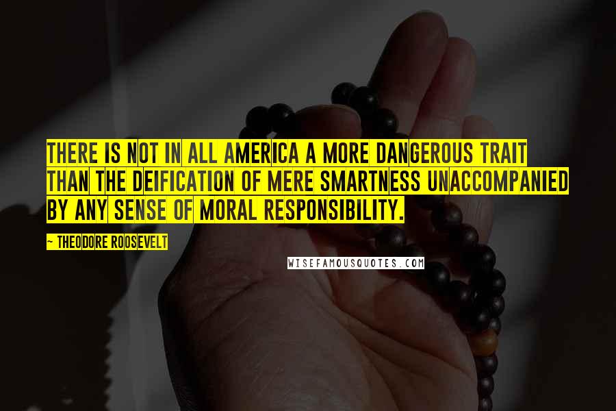 Theodore Roosevelt Quotes: There is not in all America a more dangerous trait than the deification of mere smartness unaccompanied by any sense of moral responsibility.