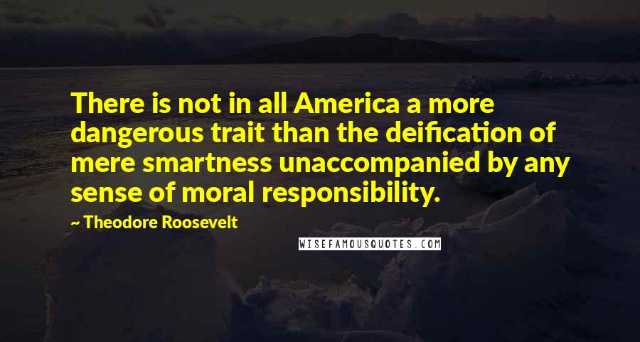 Theodore Roosevelt Quotes: There is not in all America a more dangerous trait than the deification of mere smartness unaccompanied by any sense of moral responsibility.