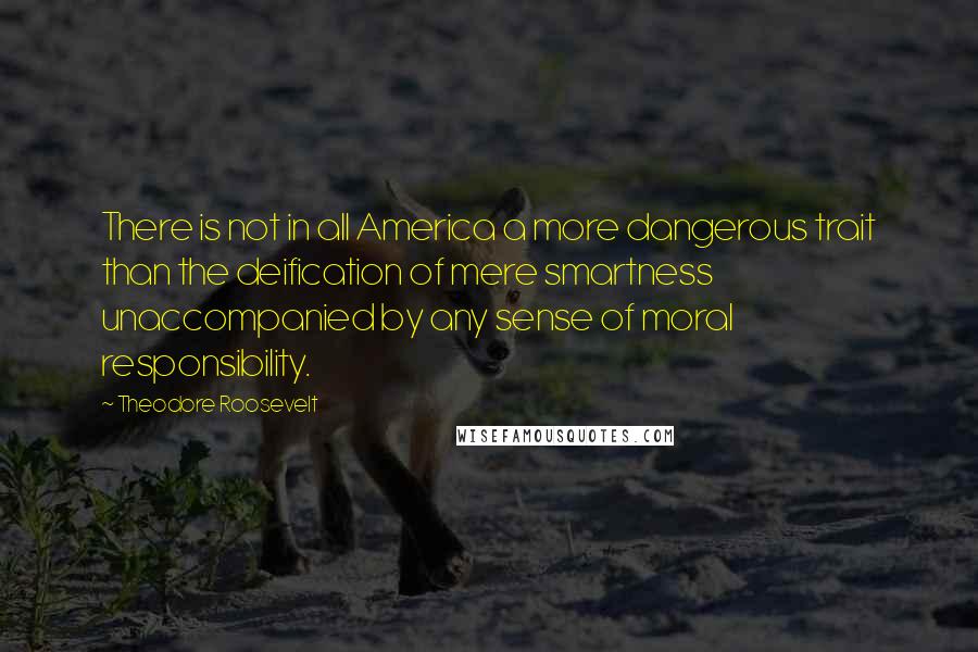 Theodore Roosevelt Quotes: There is not in all America a more dangerous trait than the deification of mere smartness unaccompanied by any sense of moral responsibility.