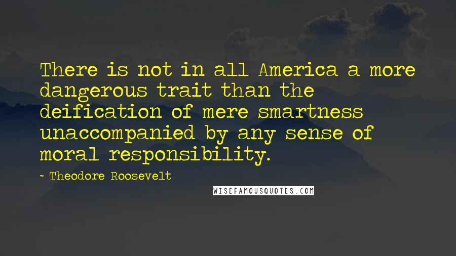 Theodore Roosevelt Quotes: There is not in all America a more dangerous trait than the deification of mere smartness unaccompanied by any sense of moral responsibility.
