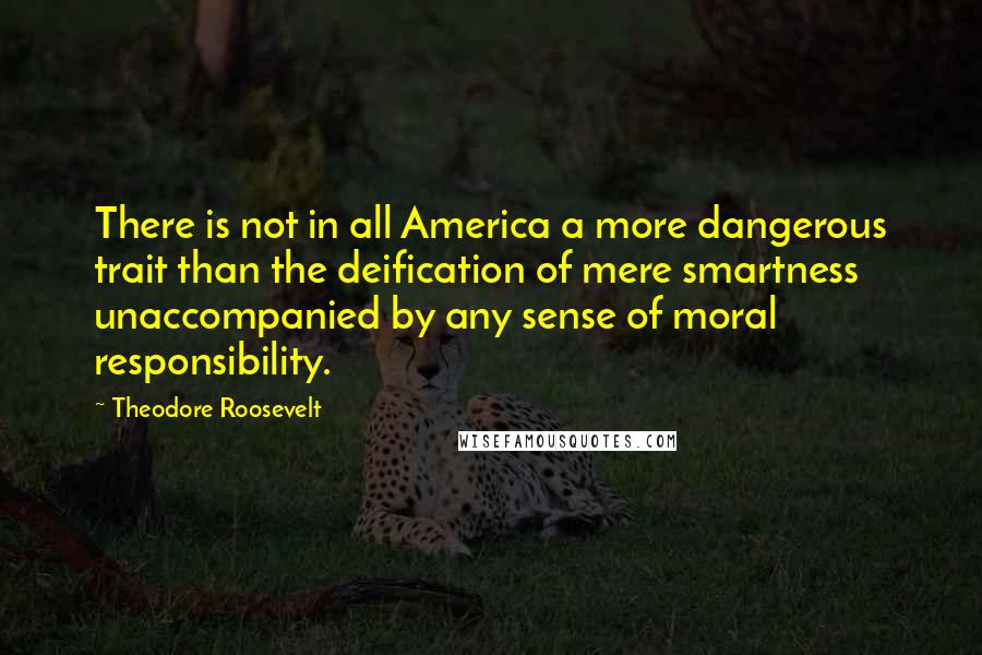 Theodore Roosevelt Quotes: There is not in all America a more dangerous trait than the deification of mere smartness unaccompanied by any sense of moral responsibility.