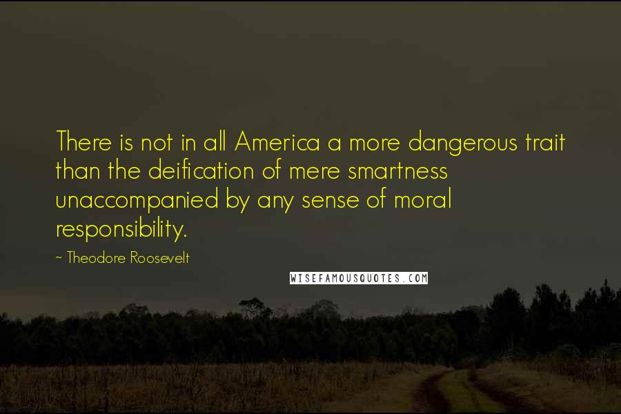 Theodore Roosevelt Quotes: There is not in all America a more dangerous trait than the deification of mere smartness unaccompanied by any sense of moral responsibility.
