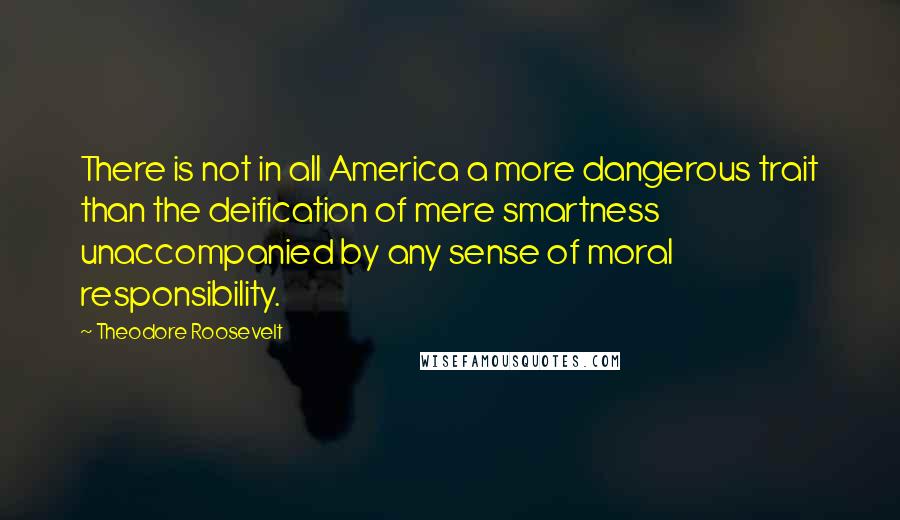 Theodore Roosevelt Quotes: There is not in all America a more dangerous trait than the deification of mere smartness unaccompanied by any sense of moral responsibility.