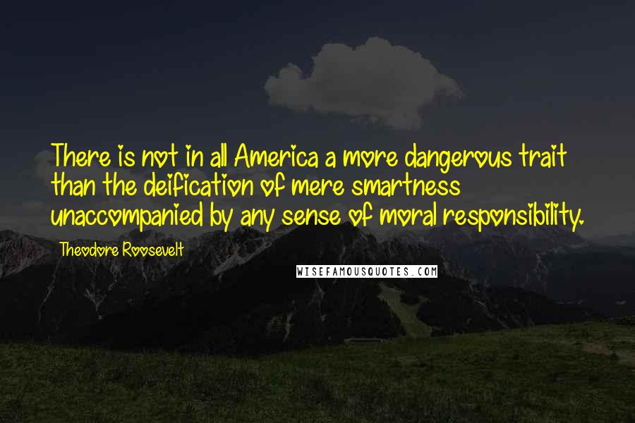 Theodore Roosevelt Quotes: There is not in all America a more dangerous trait than the deification of mere smartness unaccompanied by any sense of moral responsibility.