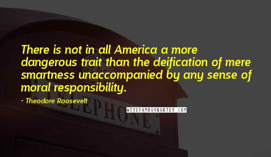 Theodore Roosevelt Quotes: There is not in all America a more dangerous trait than the deification of mere smartness unaccompanied by any sense of moral responsibility.