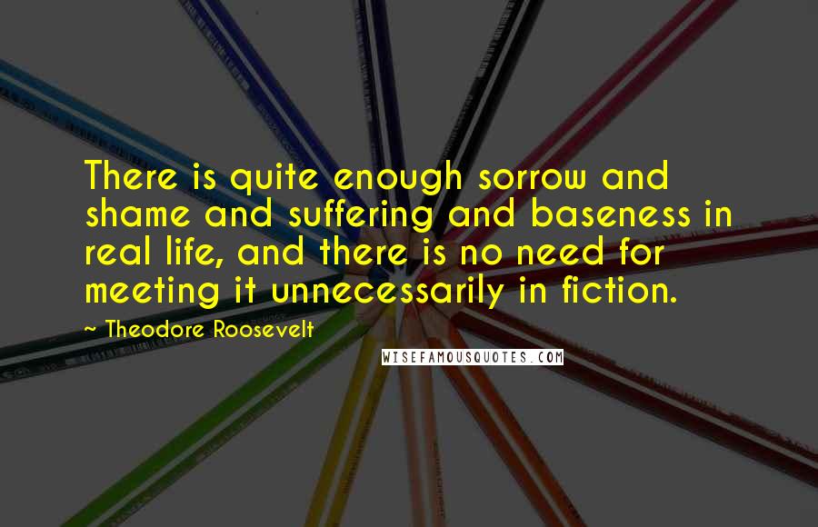 Theodore Roosevelt Quotes: There is quite enough sorrow and shame and suffering and baseness in real life, and there is no need for meeting it unnecessarily in fiction.