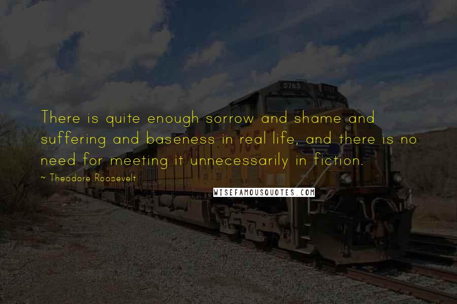 Theodore Roosevelt Quotes: There is quite enough sorrow and shame and suffering and baseness in real life, and there is no need for meeting it unnecessarily in fiction.