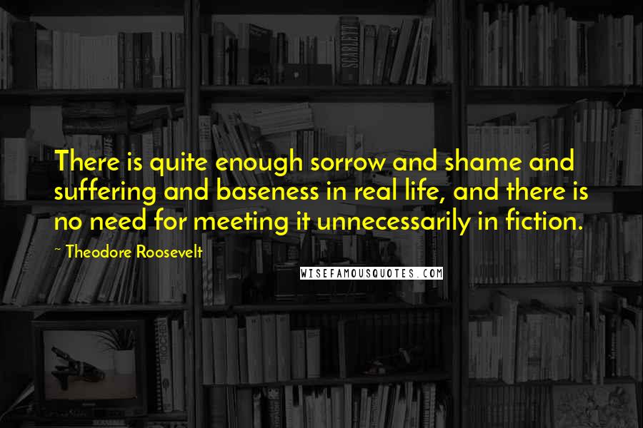 Theodore Roosevelt Quotes: There is quite enough sorrow and shame and suffering and baseness in real life, and there is no need for meeting it unnecessarily in fiction.