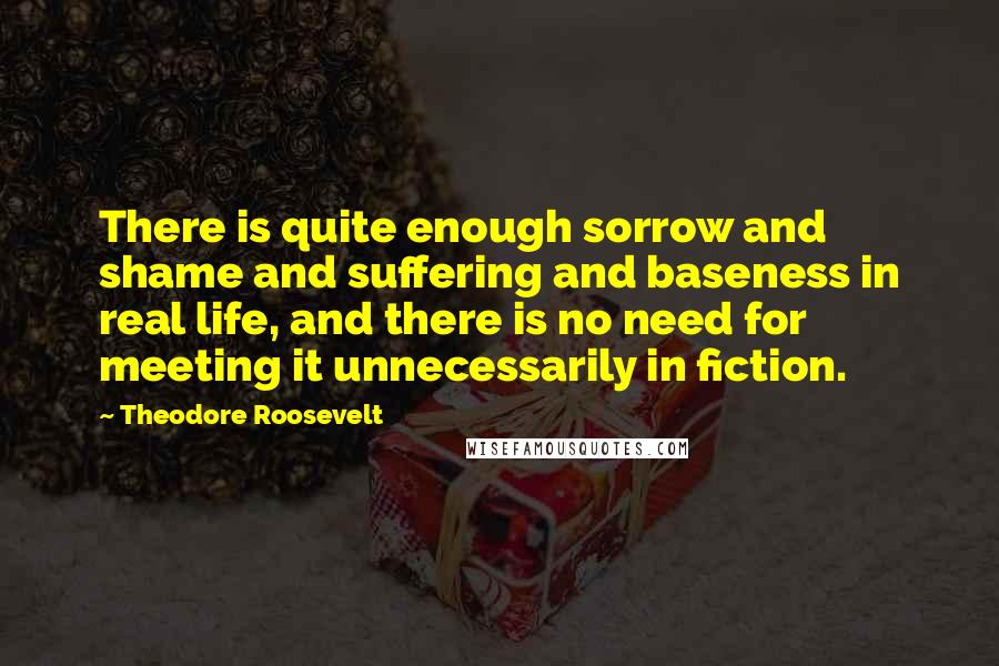 Theodore Roosevelt Quotes: There is quite enough sorrow and shame and suffering and baseness in real life, and there is no need for meeting it unnecessarily in fiction.