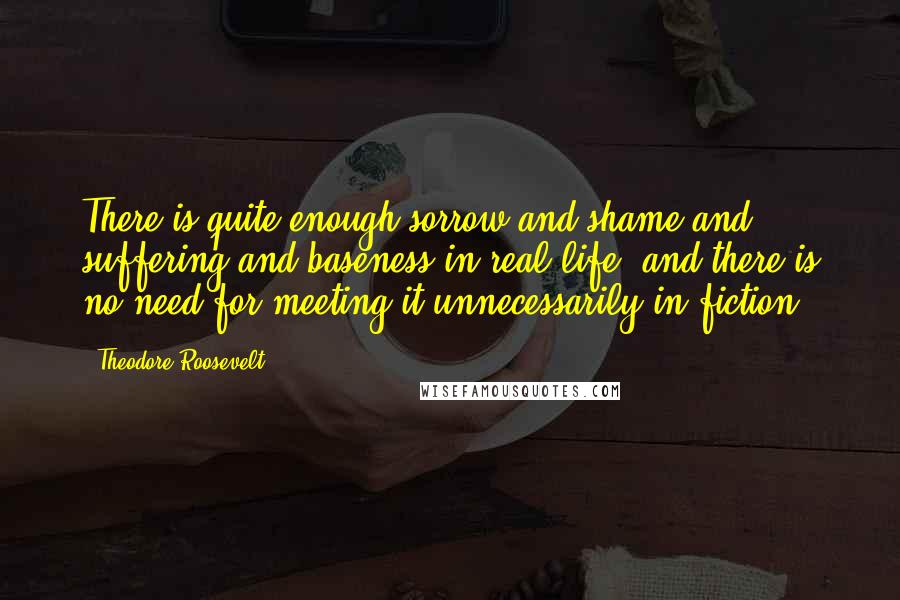 Theodore Roosevelt Quotes: There is quite enough sorrow and shame and suffering and baseness in real life, and there is no need for meeting it unnecessarily in fiction.