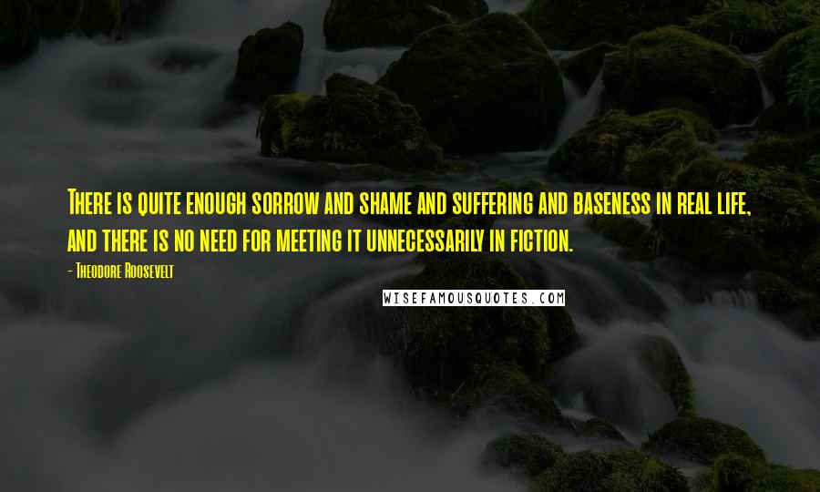 Theodore Roosevelt Quotes: There is quite enough sorrow and shame and suffering and baseness in real life, and there is no need for meeting it unnecessarily in fiction.