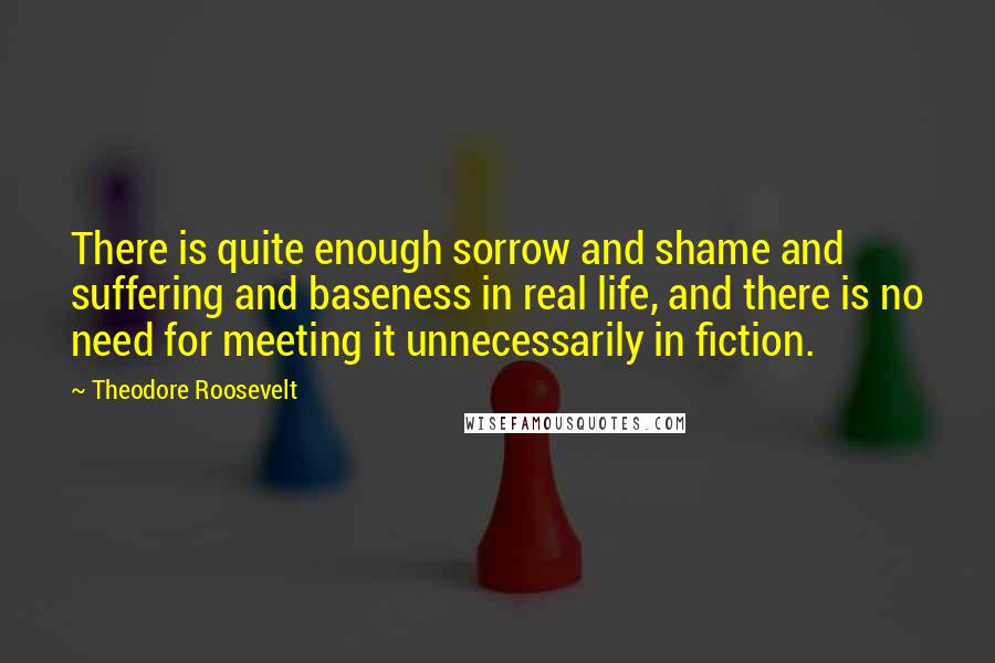 Theodore Roosevelt Quotes: There is quite enough sorrow and shame and suffering and baseness in real life, and there is no need for meeting it unnecessarily in fiction.