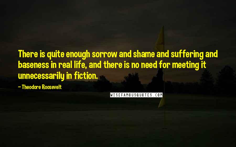 Theodore Roosevelt Quotes: There is quite enough sorrow and shame and suffering and baseness in real life, and there is no need for meeting it unnecessarily in fiction.