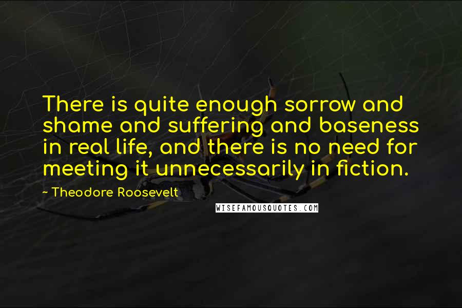 Theodore Roosevelt Quotes: There is quite enough sorrow and shame and suffering and baseness in real life, and there is no need for meeting it unnecessarily in fiction.