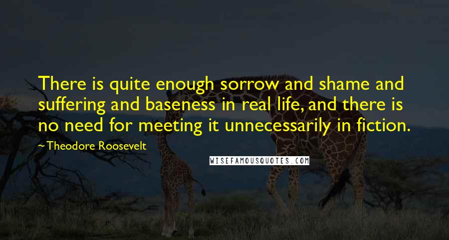 Theodore Roosevelt Quotes: There is quite enough sorrow and shame and suffering and baseness in real life, and there is no need for meeting it unnecessarily in fiction.