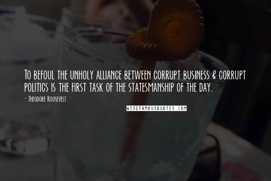 Theodore Roosevelt Quotes: To befoul the unholy alliance between corrupt business & corrupt politics is the first task of the statesmanship of the day.