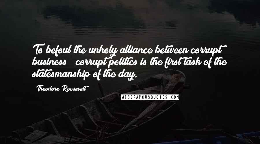 Theodore Roosevelt Quotes: To befoul the unholy alliance between corrupt business & corrupt politics is the first task of the statesmanship of the day.