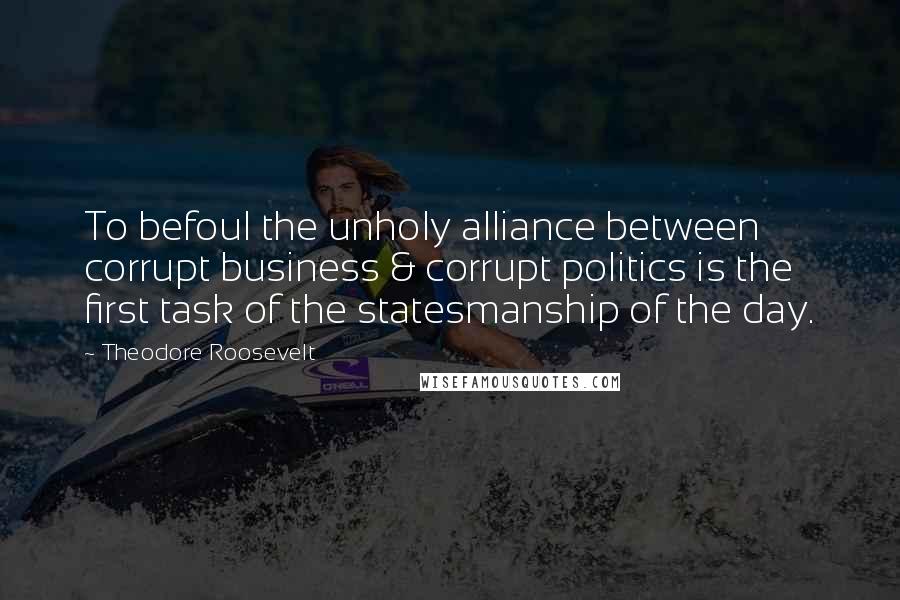 Theodore Roosevelt Quotes: To befoul the unholy alliance between corrupt business & corrupt politics is the first task of the statesmanship of the day.