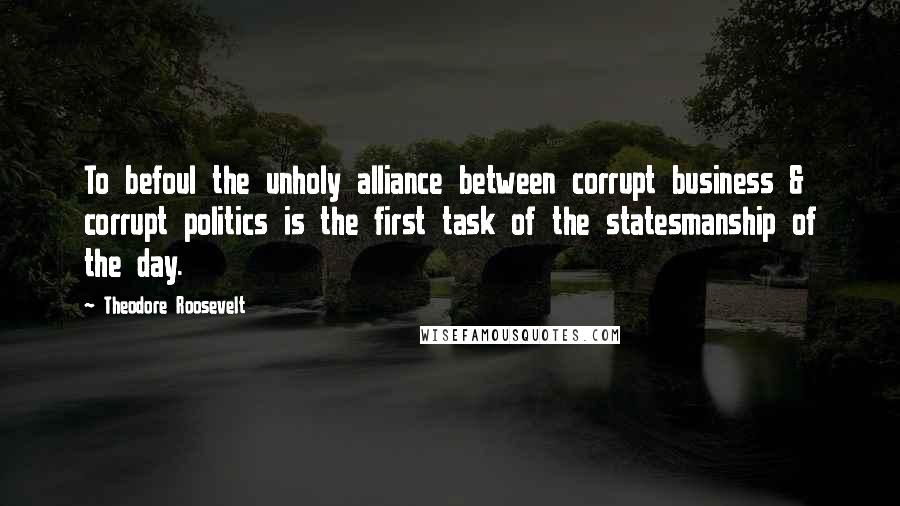 Theodore Roosevelt Quotes: To befoul the unholy alliance between corrupt business & corrupt politics is the first task of the statesmanship of the day.