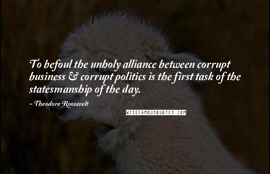 Theodore Roosevelt Quotes: To befoul the unholy alliance between corrupt business & corrupt politics is the first task of the statesmanship of the day.