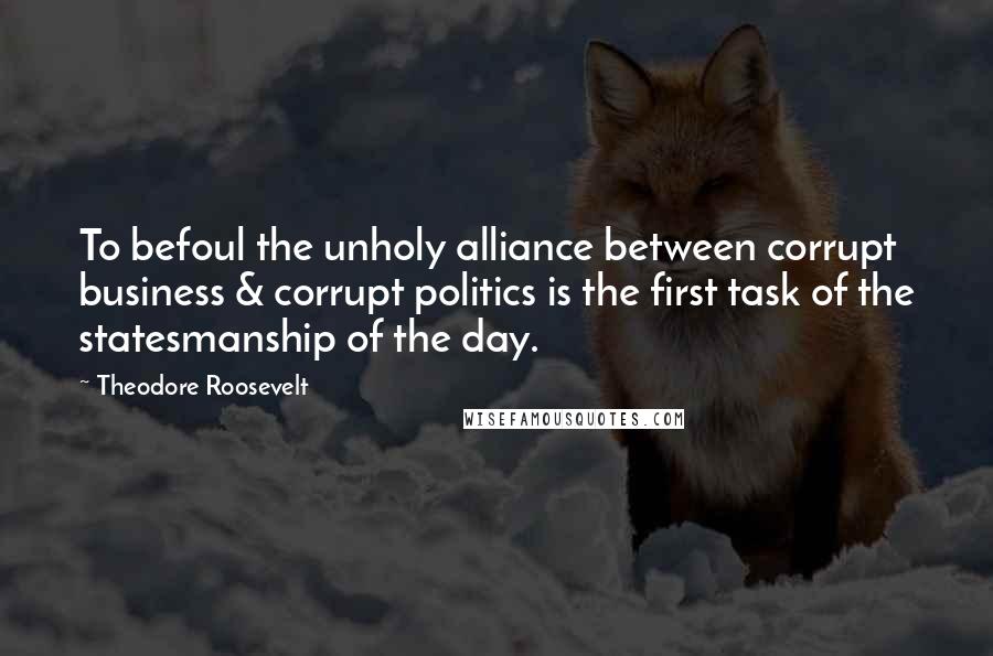 Theodore Roosevelt Quotes: To befoul the unholy alliance between corrupt business & corrupt politics is the first task of the statesmanship of the day.