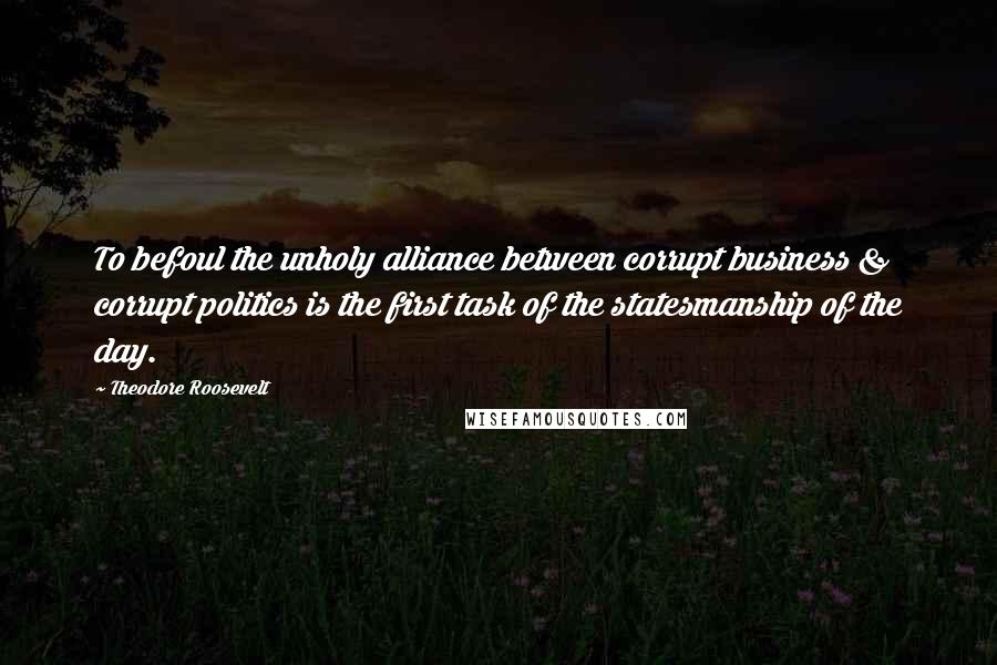 Theodore Roosevelt Quotes: To befoul the unholy alliance between corrupt business & corrupt politics is the first task of the statesmanship of the day.