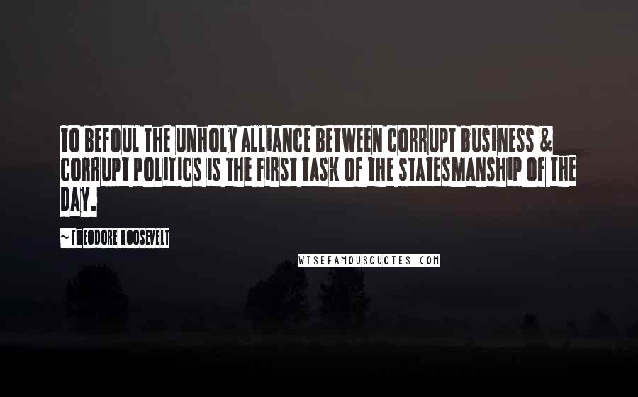 Theodore Roosevelt Quotes: To befoul the unholy alliance between corrupt business & corrupt politics is the first task of the statesmanship of the day.