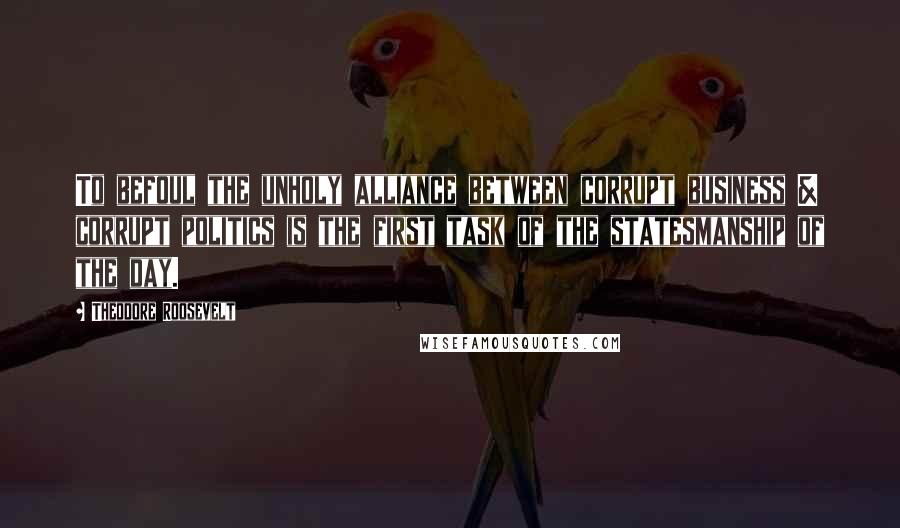 Theodore Roosevelt Quotes: To befoul the unholy alliance between corrupt business & corrupt politics is the first task of the statesmanship of the day.