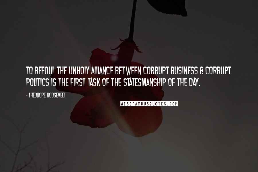 Theodore Roosevelt Quotes: To befoul the unholy alliance between corrupt business & corrupt politics is the first task of the statesmanship of the day.