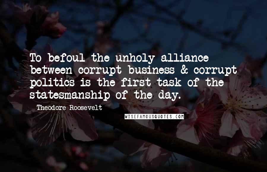 Theodore Roosevelt Quotes: To befoul the unholy alliance between corrupt business & corrupt politics is the first task of the statesmanship of the day.