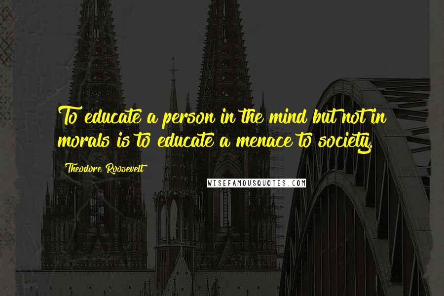 Theodore Roosevelt Quotes: To educate a person in the mind but not in morals is to educate a menace to society.