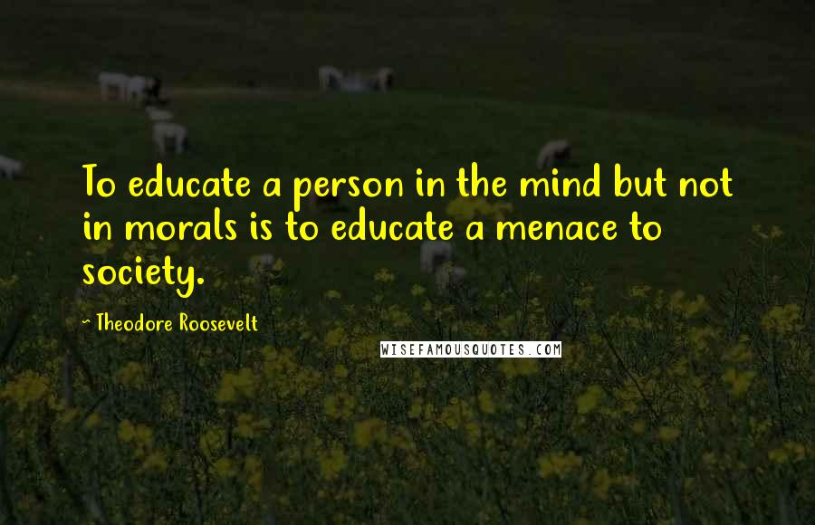 Theodore Roosevelt Quotes: To educate a person in the mind but not in morals is to educate a menace to society.