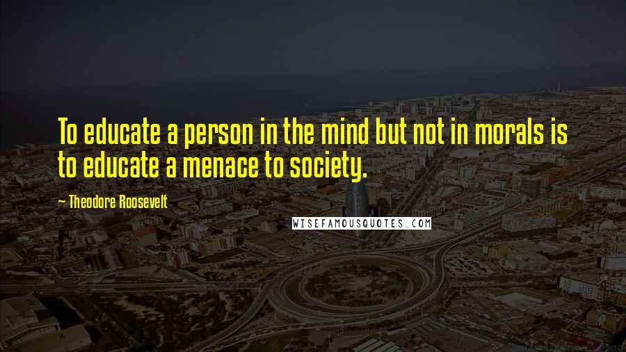 Theodore Roosevelt Quotes: To educate a person in the mind but not in morals is to educate a menace to society.