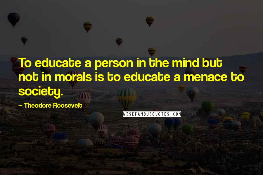 Theodore Roosevelt Quotes: To educate a person in the mind but not in morals is to educate a menace to society.