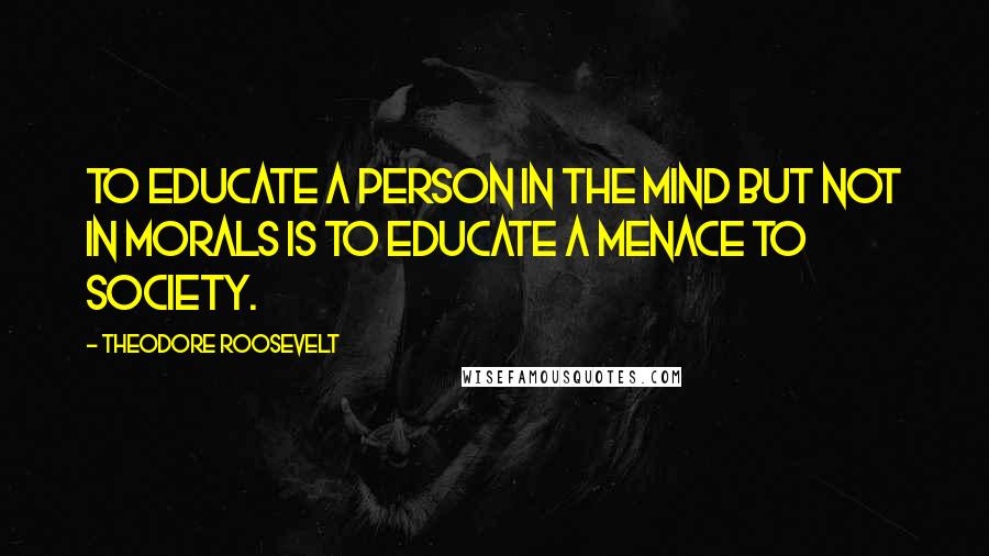 Theodore Roosevelt Quotes: To educate a person in the mind but not in morals is to educate a menace to society.