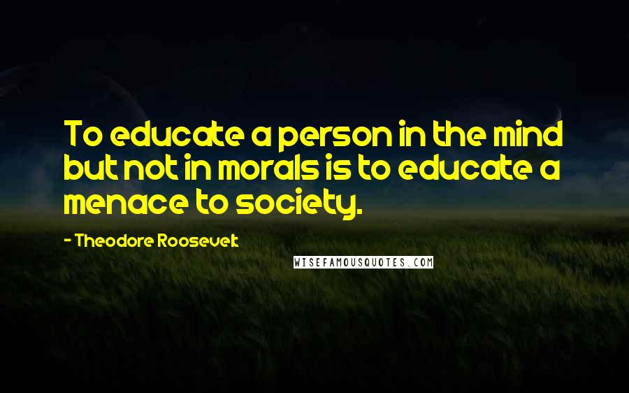 Theodore Roosevelt Quotes: To educate a person in the mind but not in morals is to educate a menace to society.