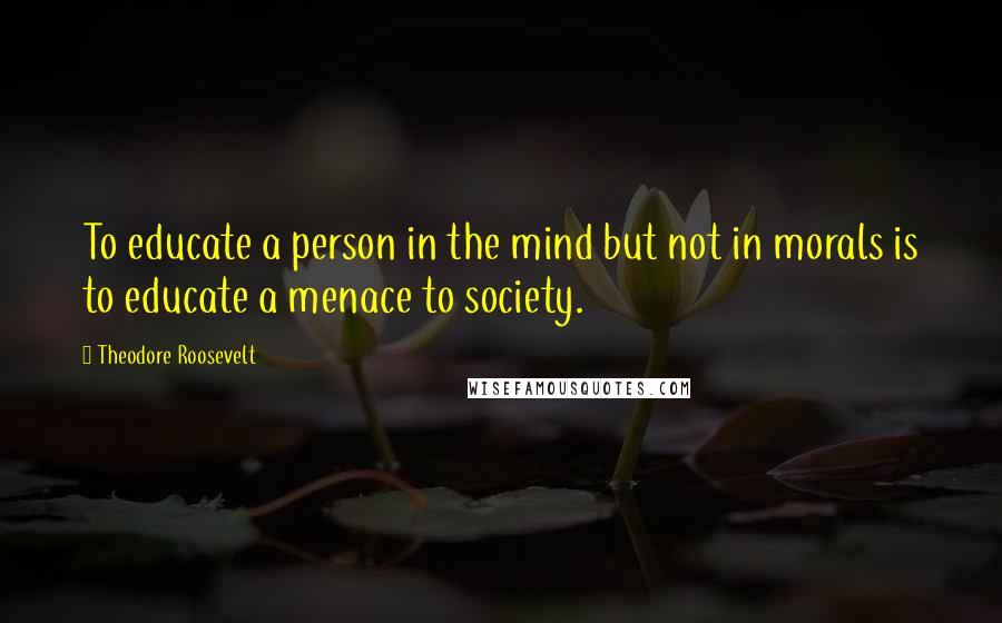 Theodore Roosevelt Quotes: To educate a person in the mind but not in morals is to educate a menace to society.