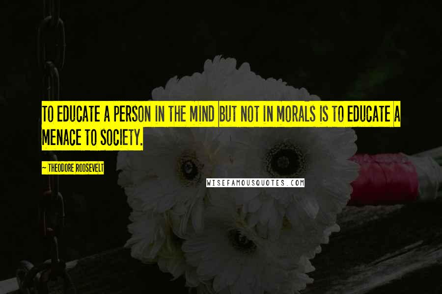 Theodore Roosevelt Quotes: To educate a person in the mind but not in morals is to educate a menace to society.