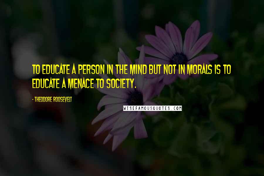 Theodore Roosevelt Quotes: To educate a person in the mind but not in morals is to educate a menace to society.