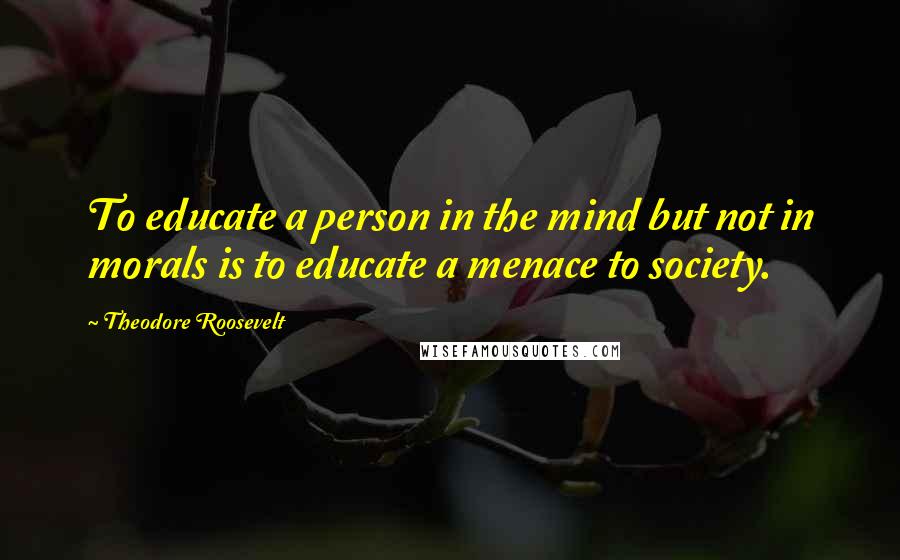 Theodore Roosevelt Quotes: To educate a person in the mind but not in morals is to educate a menace to society.