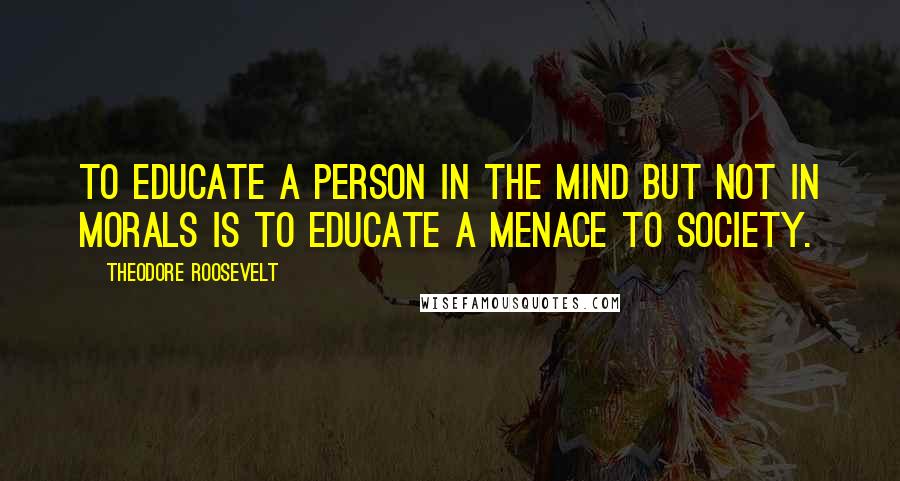Theodore Roosevelt Quotes: To educate a person in the mind but not in morals is to educate a menace to society.