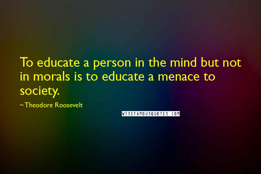 Theodore Roosevelt Quotes: To educate a person in the mind but not in morals is to educate a menace to society.